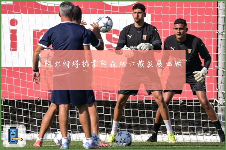 阿尔特塔执掌阿森纳六载发展回顾
