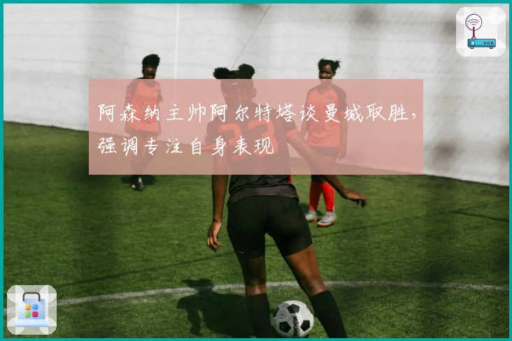 阿森纳主帅阿尔特塔谈曼城取胜，强调专注自身表现