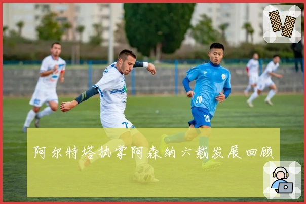 阿尔特塔执掌阿森纳六载发展回顾