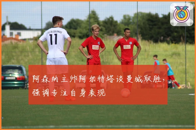 阿森纳主帅阿尔特塔谈曼城取胜，强调专注自身表现