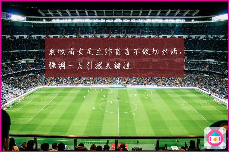 利物浦女足主帅直言不敌切尔西，强调一月引援关键性